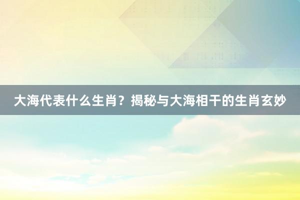 大海代表什么生肖？揭秘与大海相干的生肖玄妙