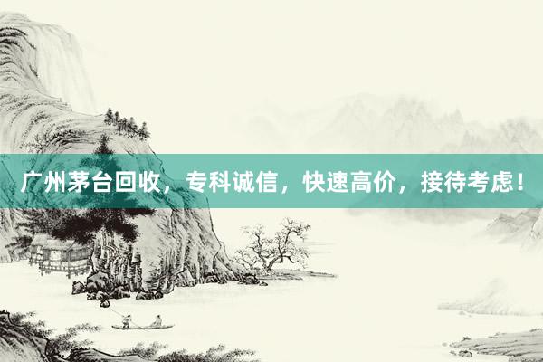 广州茅台回收，专科诚信，快速高价，接待考虑！