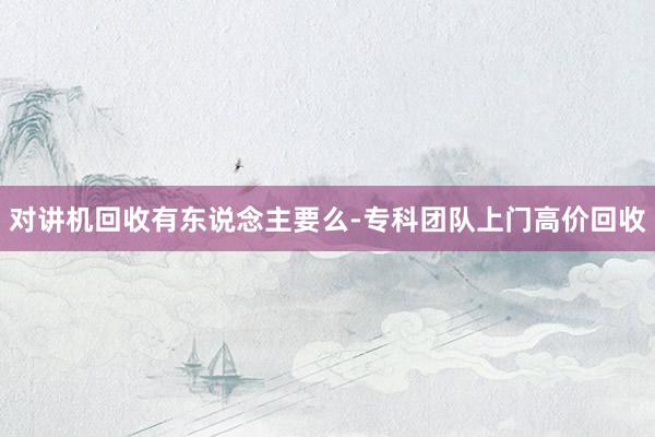 对讲机回收有东说念主要么-专科团队上门高价回收