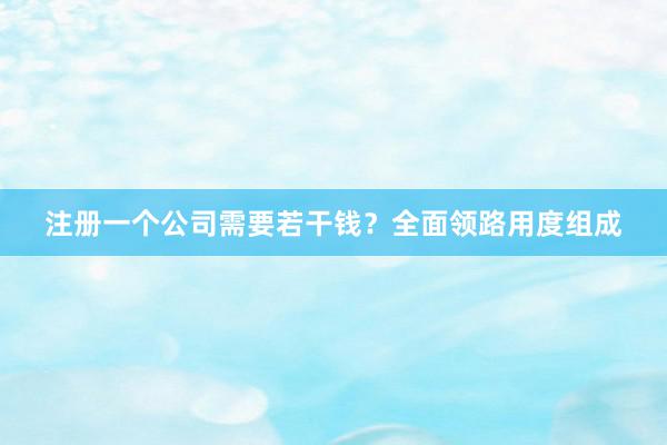 注册一个公司需要若干钱？全面领路用度组成