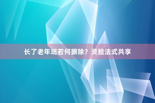 长了老年斑若何摒除？灵验法式共享